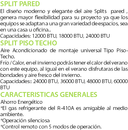 SPLIT PARED El diseo moderno y elegante del aire Splits pared , genera mayor flexibilidad para su proyecto ya que los equipos se adaptan a una gran variedad de espacios, sea en una casa u oficina.. Capacidades: 12000 BTU, 18000 BTU, 24000 BTU SPLIT PISO TECHO Aire Acondicionado de montaje universal Tipo Piso-Techo. Fro / Calor, en el invierno podrs tener el calor del verano con este equipo, al igual en el verano disfrutaras de las bondades y aire fresco del invierno. Capacidades:: 24000 BTU, 36000 BTU, 48000 BTU, 60000 BTU CARACTERISTICAS GENERALES Ahorro Energtico *El gas refrigerante del R-410A es amigable al medio ambiente. *Operacin silenciosa *Control remoto con 5 modos de operacin.