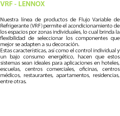 VRF - LENNOX Nuestra lnea de productos de Flujo Variable de Refrigerante (VRF) permite el acondicionamiento de los espacios por zonas individuales, lo cual brinda la flexibilidad de seleccionar los componentes que mejor se adapten a su decoracin. Estas caractersticas, as como el control individual y un bajo consumo energtico, hacen que estos sistemas sean ideales para aplicaciones en hoteles, escuelas, centros comerciales, oficinas, centros mdicos, restaurantes, apartamentos, residencias, entre otras. 