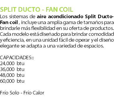  SPLIT DUCTO - FAN COIL Los sistemas de aire acondicionado Split Ducto- Fan coil , incluye una amplia gama de tamaos para brindarle ms flexibilidad en su oferta de productos. Cada modelo est diseado para brindar comodidad y eficiencia, en una unidad fcil de operar y el diseo elegante se adapta a una variedad de espacios. ?CAPACIDADES:: 24,000 btu 36,000 btu?48,000 btu 60,000 btu? Fro Solo - Fro Calor