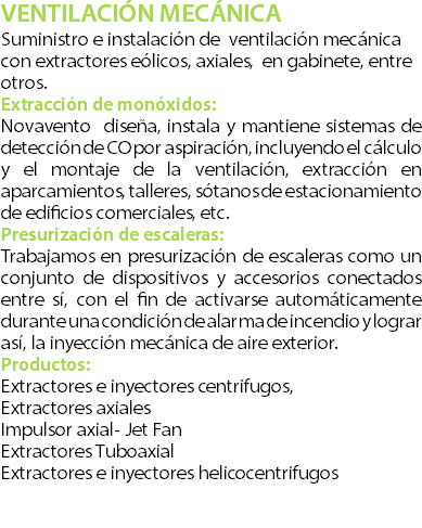 VENTILACIN MECNICA Suministro e instalacin de ventilacin mecnica con extractores elicos, axiales, en gabinete, entre otros. Extraccin de monxidos: Novavento disea, instala y mantiene sistemas de deteccin de CO por aspiracin, incluyendo el clculo y el montaje de la ventilacin, extraccin en aparcamientos, talleres, stanos de estacionamiento de edificios comerciales, etc. Presurizacin de escaleras: Trabajamos en presurizacin de escaleras como un conjunto de dispositivos y accesorios conectados entre s, con el fin de activarse automticamente durante una condicin de alarma de incendio y lograr as, la inyeccin mecnica de aire exterior. Productos: Extractores e inyectores centrifugos, Extractores axiales Impulsor axial- Jet Fan Extractores Tuboaxial Extractores e inyectores helicocentrifugos 